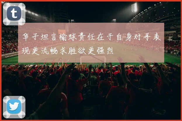 华子坦言输球责任在于自身对手表现更流畅求胜欲更强烈
