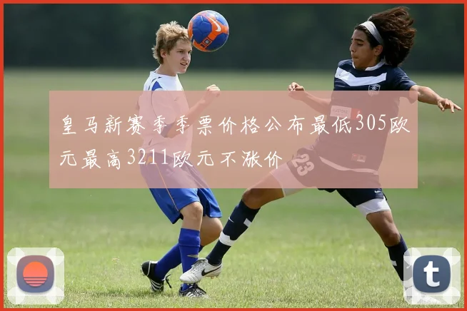 皇马新赛季季票价格公布最低305欧元最高3211欧元不涨价