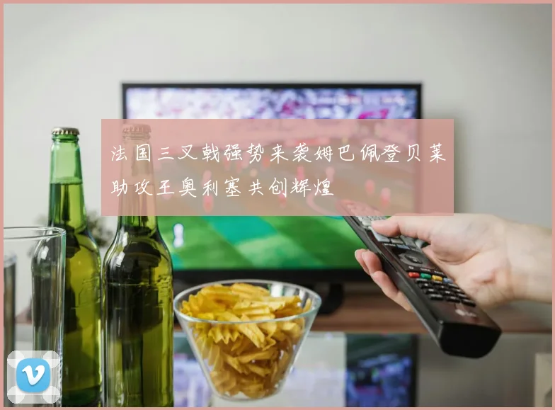 法国三叉戟强势来袭姆巴佩登贝莱助攻王奥利塞共创辉煌