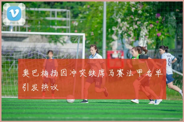 奥巴梅扬因冲突缺席马赛法甲名单引发热议
