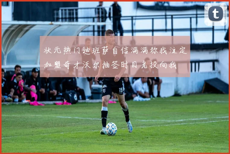 状元热门迪班萨自信满满称我注定加盟奇才沃尔抽签时目光投向我