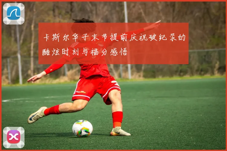 卡斯尔华子末节提前庆祝破纪录的酷炫时刻与福分感悟