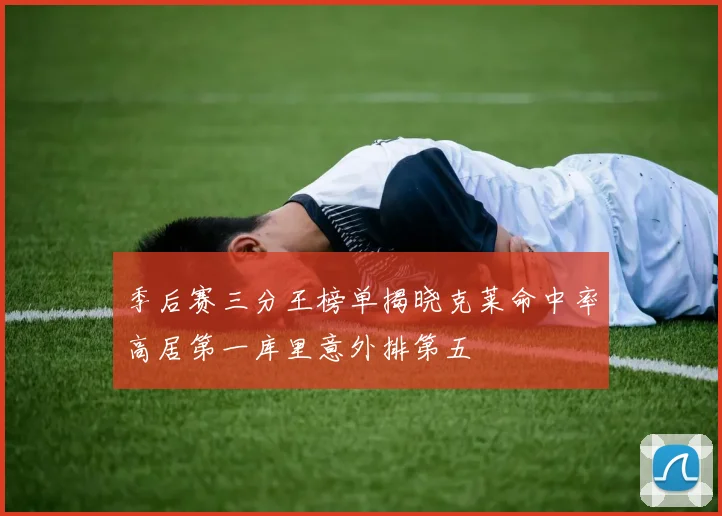 季后赛三分王榜单揭晓克莱命中率高居第一库里意外排第五