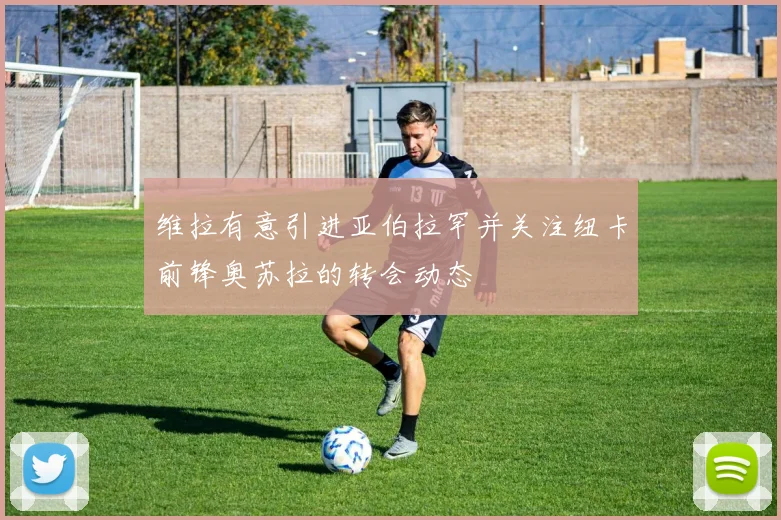 维拉有意引进亚伯拉罕并关注纽卡前锋奥苏拉的转会动态
