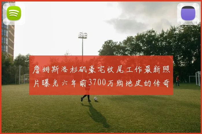 詹姆斯洛杉矶豪宅收尾工作最新照片曝光六年前3700万购地皮的传奇故事