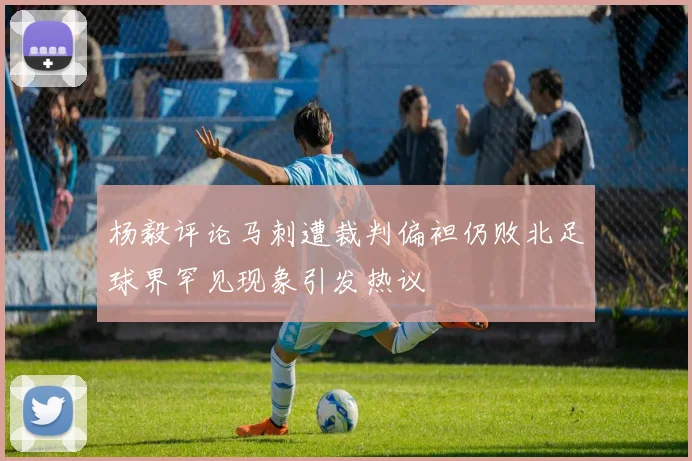 杨毅评论马刺遭裁判偏袒仍败北足球界罕见现象引发热议