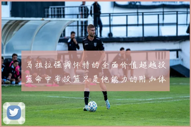 马祖拉强调怀特的全面价值超越投篮命中率投篮只是他能力的附加体现