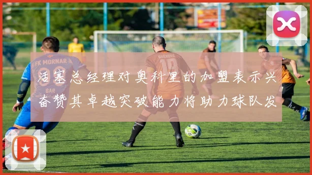活塞总经理对奥科里的加盟表示兴奋赞其卓越突破能力将助力球队发展