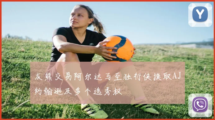 灰熊交易阿尔达马至独行侠换取AJ约翰逊及多个选秀权