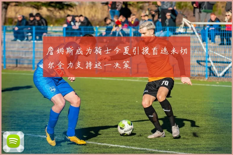 詹姆斯成为骑士今夏引援首选米切尔全力支持这一决策