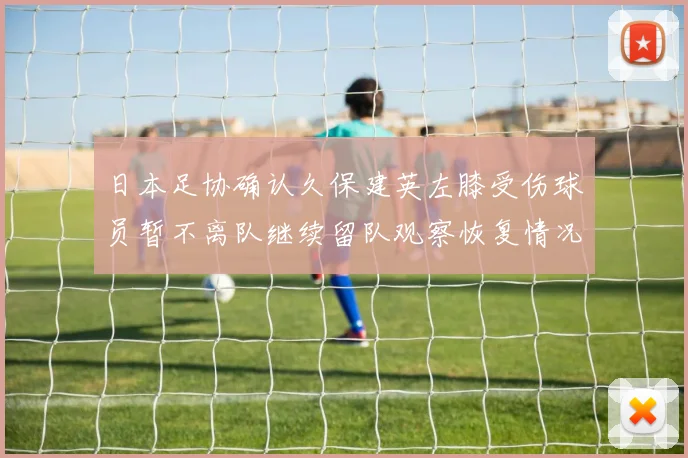 日本足协确认久保建英左膝受伤球员暂不离队继续留队观察恢复情况