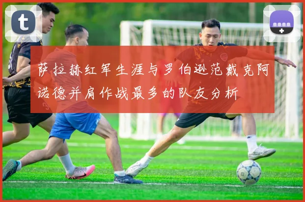 萨拉赫红军生涯与罗伯逊范戴克阿诺德并肩作战最多的队友分析