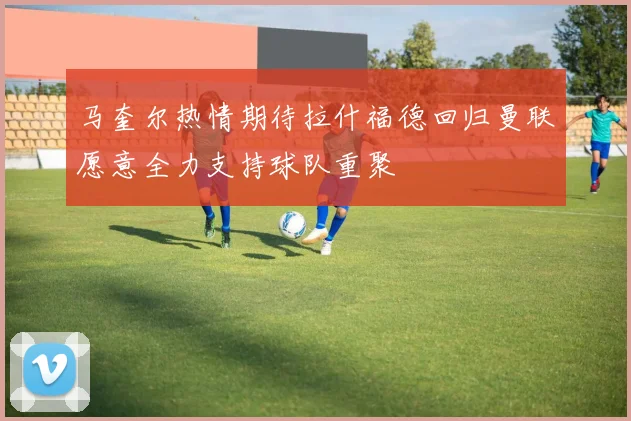 马奎尔热情期待拉什福德回归曼联愿意全力支持球队重聚