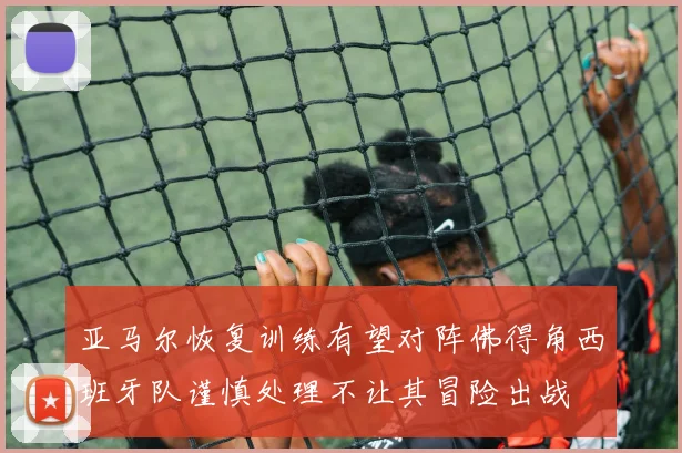 亚马尔恢复训练有望对阵佛得角西班牙队谨慎处理不让其冒险出战