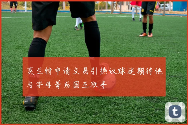 莫兰特申请交易引热议球迷期待他与字母哥或国王联手