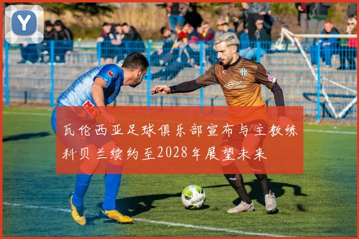 瓦伦西亚足球俱乐部宣布与主教练科贝兰续约至2028年展望未来
