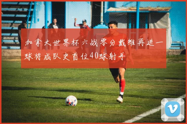 加拿大世界杯六战零分戴维再进一球将成队史首位40球射手