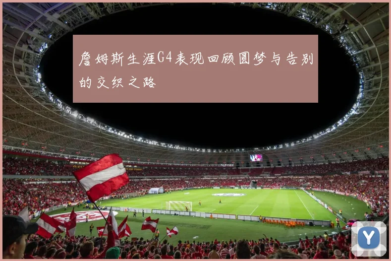 詹姆斯生涯G4表现回顾圆梦与告别的交织之路