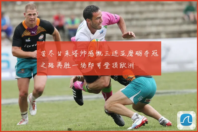 苦尽甘来塔帅感慨三连亚磨砺夺冠之路再胜一场即可登顶欧洲