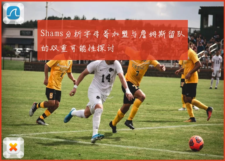 Shams分析字母哥加盟与詹姆斯留队的双重可能性探讨
