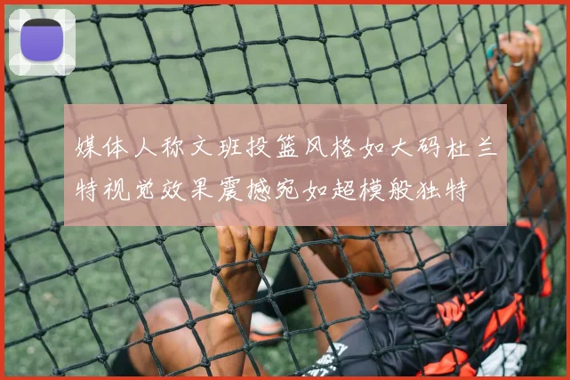 媒体人称文班投篮风格如大码杜兰特视觉效果震撼宛如超模般独特