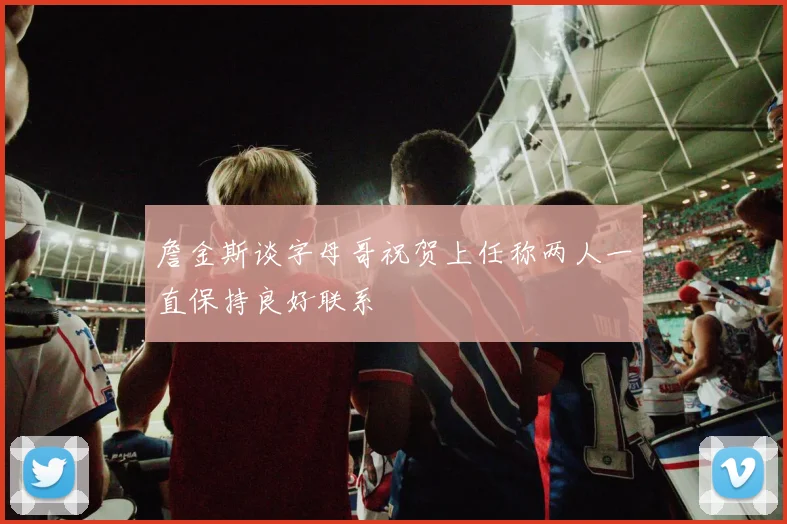 詹金斯谈字母哥祝贺上任称两人一直保持良好联系
