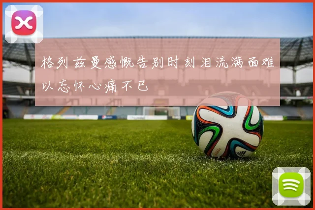 格列兹曼感慨告别时刻泪流满面难以忘怀心痛不已