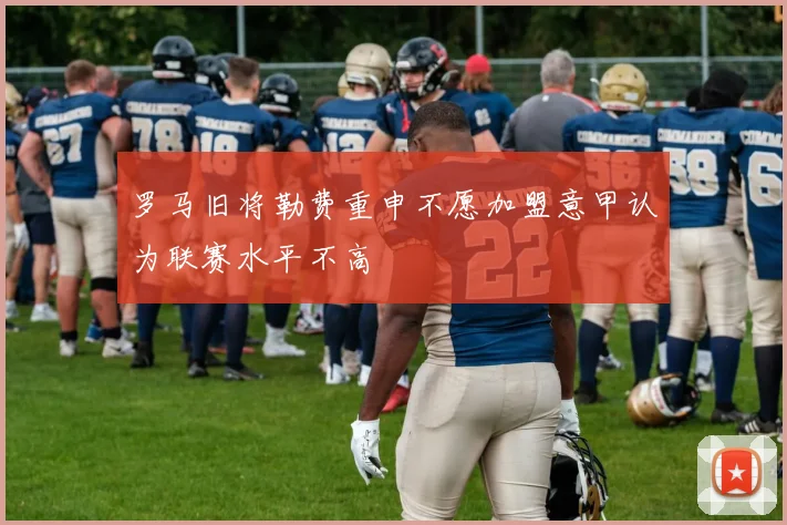 罗马旧将勒费重申不愿加盟意甲认为联赛水平不高