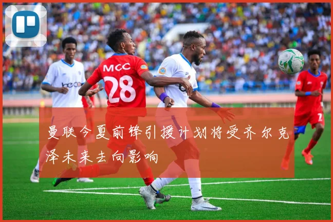 曼联今夏前锋引援计划将受齐尔克泽未来去向影响