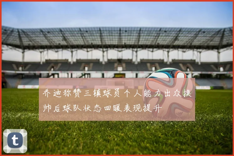 乔迪称赞三镇球员个人能力出众换帅后球队状态回暖表现提升
