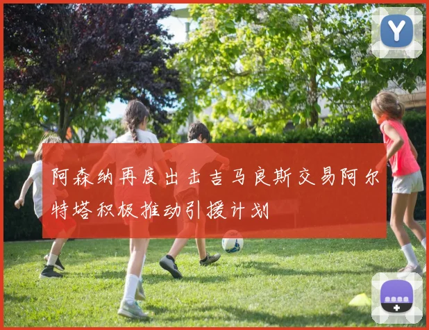 阿森纳再度出击吉马良斯交易阿尔特塔积极推动引援计划